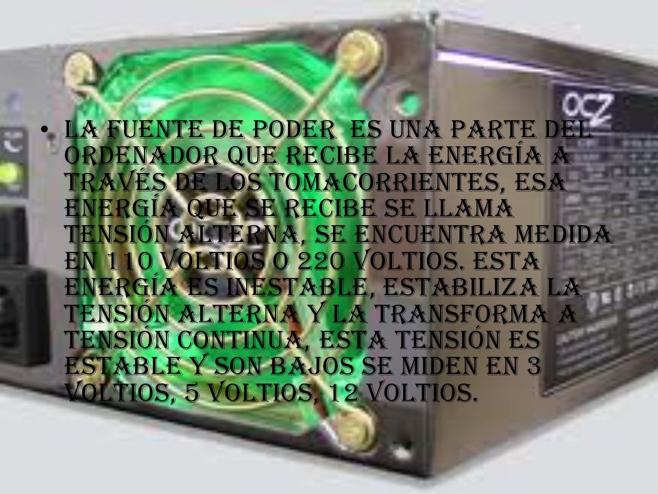 La fuente de poder es una parte del ordenador que recibe la energía a través de los tomacorrientes, esa energía que se recibe se llama tensión alterna, se encuentra medida en 110 voltios o 220 voltios.