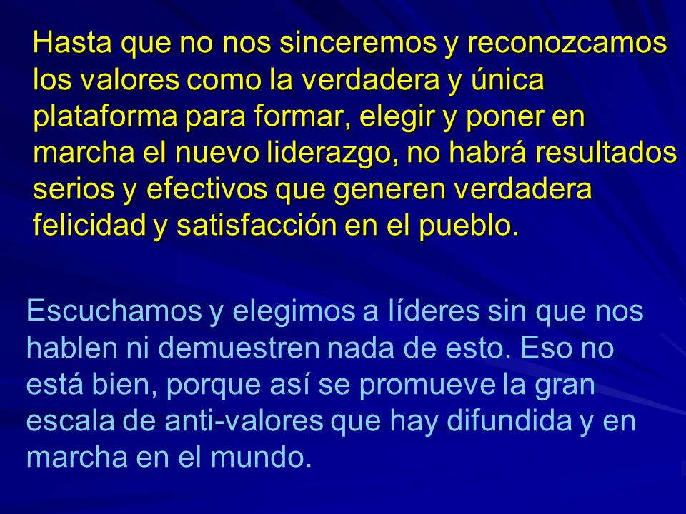 Hasta que no nos sinceremos y reconozcamos los valores como la verdadera y única plataforma para formar, elegir y poner en marcha el nuevo liderazgo, no habrá resultados serios y efectivos que generen verdadera felicidad y satisfacción en el pueblo.