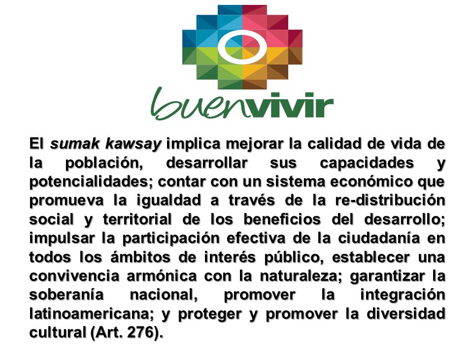 El sumak kawsay implica mejorar la calidad de vida de la población, desarrollar sus capacidades y potencialidades; contar con un sistema económico que promueva la igualdad a través de la re-distribución social y territorial de los beneficios del desarrollo; impulsar la participación efectiva de la ciudadanía en todos los ámbitos de interés público, establecer una convivencia armónica con la naturaleza; garantizar la soberanía nacional, promover la integración latinoamericana; y proteger y promover la diversidad cultural (Art.