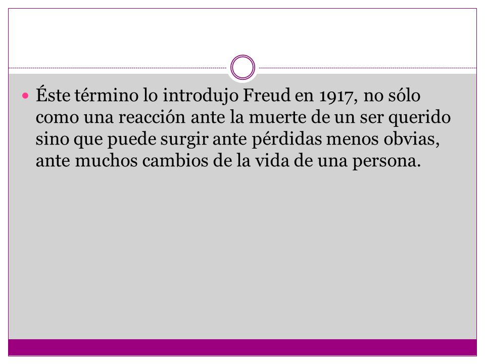 Éste término lo introdujo Freud en 1917, no sólo como una reacción ante la muerte de un ser querido sino que puede surgir ante pérdidas menos obvias, ante muchos cambios de la vida de una persona.