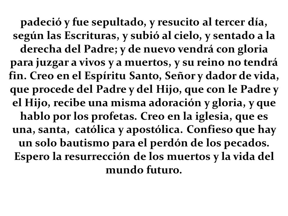 padeció y fue sepultado, y resucito al tercer día, según las Escrituras, y subió al cielo, y sentado a la derecha del Padre; y de nuevo vendrá con gloria para juzgar a vivos y a muertos, y su reino no tendrá fin.