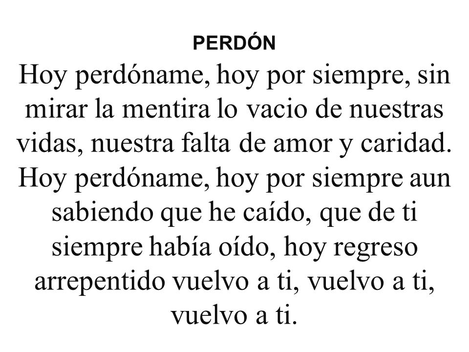 PERDÓN Hoy perdóname, hoy por siempre, sin mirar la mentira lo vacio de nuestras vidas, nuestra falta de amor y caridad.