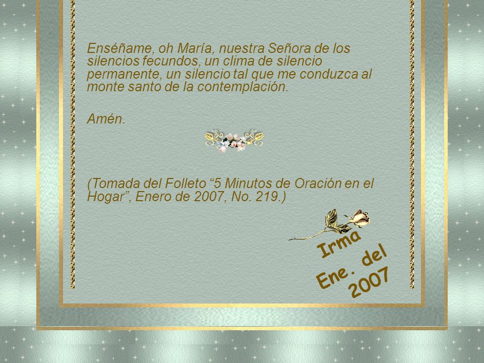 Enséñame, oh María, nuestra Señora de los silencios fecundos, un clima de silencio permanente, un silencio tal que me conduzca al monte santo de la contemplación.