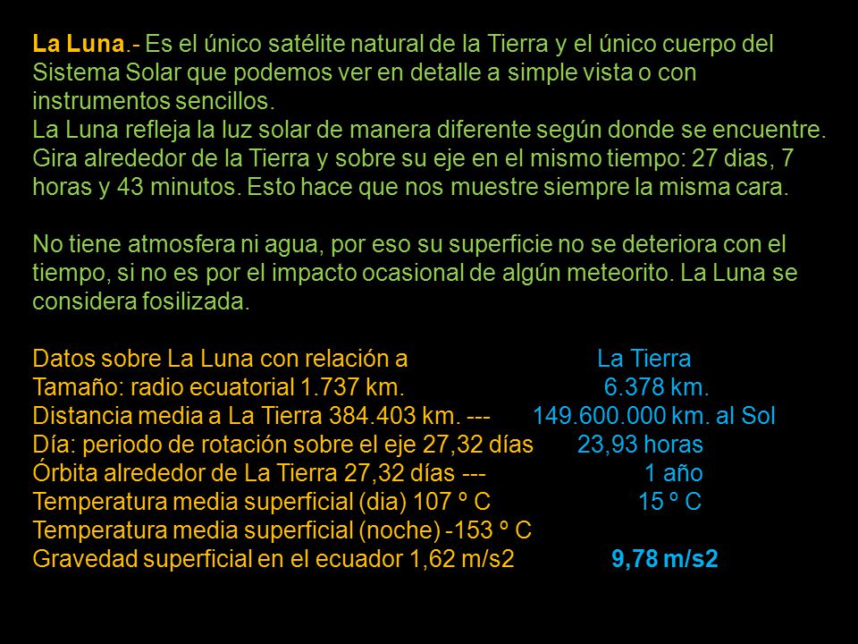 La Luna.- Es el único satélite natural de la Tierra y el único cuerpo del Sistema Solar que podemos ver en detalle a simple vista o con instrumentos sencillos. La Luna refleja la luz solar de manera diferente según donde se encuentre. Gira alrededor de la Tierra y sobre su eje en el mismo tiempo: 27 dias, 7 horas y 43 minutos. Esto hace que nos muestre siempre la misma cara. No tiene atmosfera ni agua, por eso su superficie no se deteriora con el tiempo, si no es por el impacto ocasional de algún meteorito. La Luna se considera fosilizada.