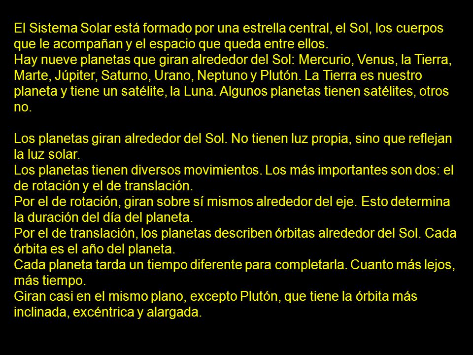 El Sistema Solar está formado por una estrella central, el Sol, los cuerpos que le acompañan y el espacio que queda entre ellos. Hay nueve planetas que giran alrededor del Sol: Mercurio, Venus, la Tierra, Marte, Júpiter, Saturno, Urano, Neptuno y Plutón. La Tierra es nuestro planeta y tiene un satélite, la Luna. Algunos planetas tienen satélites, otros no.