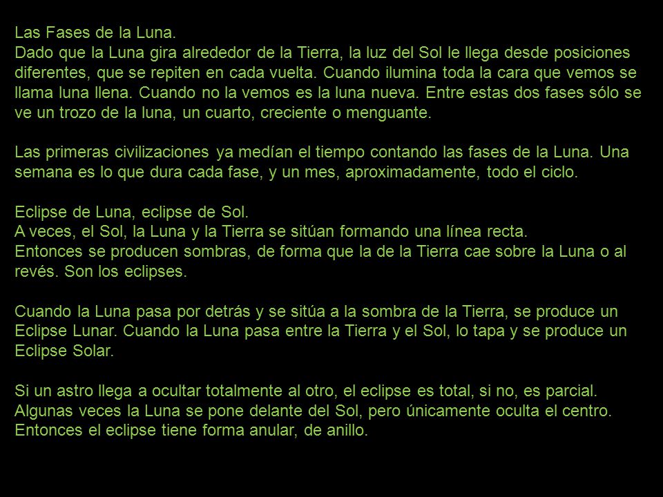 Las Fases de la Luna. Dado que la Luna gira alrededor de la Tierra, la luz del Sol le llega desde posiciones diferentes, que se repiten en cada vuelta. Cuando ilumina toda la cara que vemos se llama luna llena. Cuando no la vemos es la luna nueva. Entre estas dos fases sólo se ve un trozo de la luna, un cuarto, creciente o menguante. Las primeras civilizaciones ya medían el tiempo contando las fases de la Luna. Una semana es lo que dura cada fase, y un mes, aproximadamente, todo el ciclo. Eclipse de Luna, eclipse de Sol. A veces, el Sol, la Luna y la Tierra se sitúan formando una línea recta.