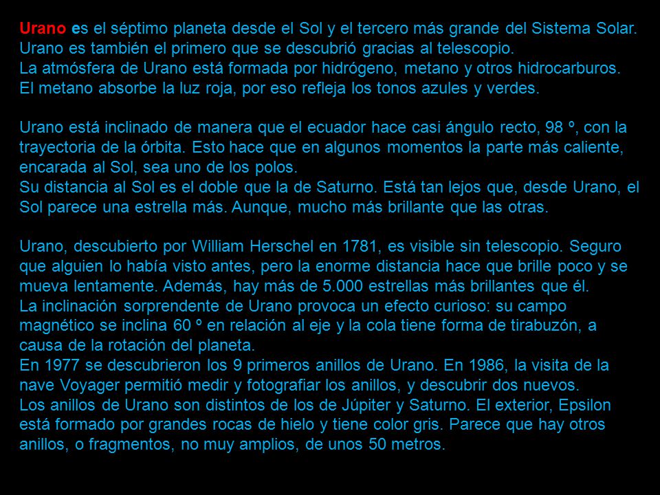 Urano es el séptimo planeta desde el Sol y el tercero más grande del Sistema Solar. Urano es también el primero que se descubrió gracias al telescopio. La atmósfera de Urano está formada por hidrógeno, metano y otros hidrocarburos. El metano absorbe la luz roja, por eso refleja los tonos azules y verdes. Urano está inclinado de manera que el ecuador hace casi ángulo recto, 98 º, con la trayectoria de la órbita. Esto hace que en algunos momentos la parte más caliente, encarada al Sol, sea uno de los polos. Su distancia al Sol es el doble que la de Saturno. Está tan lejos que, desde Urano, el Sol parece una estrella más. Aunque, mucho más brillante que las otras. Urano, descubierto por William Herschel en 1781, es visible sin telescopio. Seguro que alguien lo había visto antes, pero la enorme distancia hace que brille poco y se mueva lentamente. Además, hay más de estrellas más brillantes que él. La inclinación sorprendente de Urano provoca un efecto curioso: su campo magnético se inclina 60 º en relación al eje y la cola tiene forma de tirabuzón, a causa de la rotación del planeta.