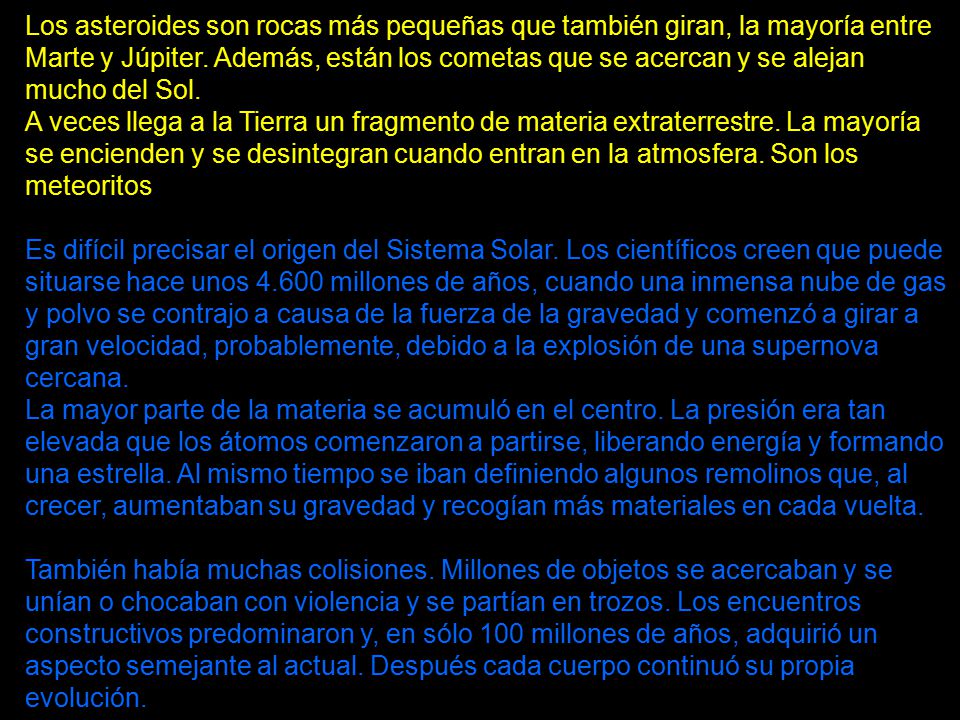 Los asteroides son rocas más pequeñas que también giran, la mayoría entre Marte y Júpiter. Además, están los cometas que se acercan y se alejan mucho del Sol. A veces llega a la Tierra un fragmento de materia extraterrestre. La mayoría se encienden y se desintegran cuando entran en la atmosfera. Son los meteoritos.
