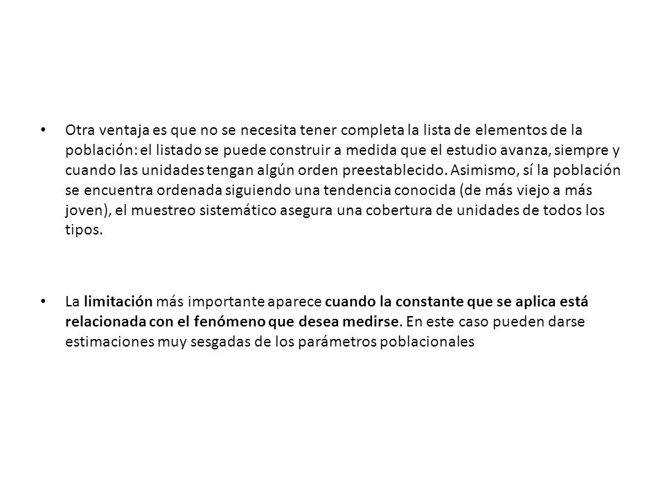 Otra ventaja es que no se necesita tener completa la lista de elementos de la población: el listado se puede construir a medida que el estudio avanza, siempre y cuando las unidades tengan algún orden preestablecido. Asimismo, sí la población se encuentra ordenada siguiendo una tendencia conocida (de más viejo a más joven), el muestreo sistemático asegura una cobertura de unidades de todos los tipos.