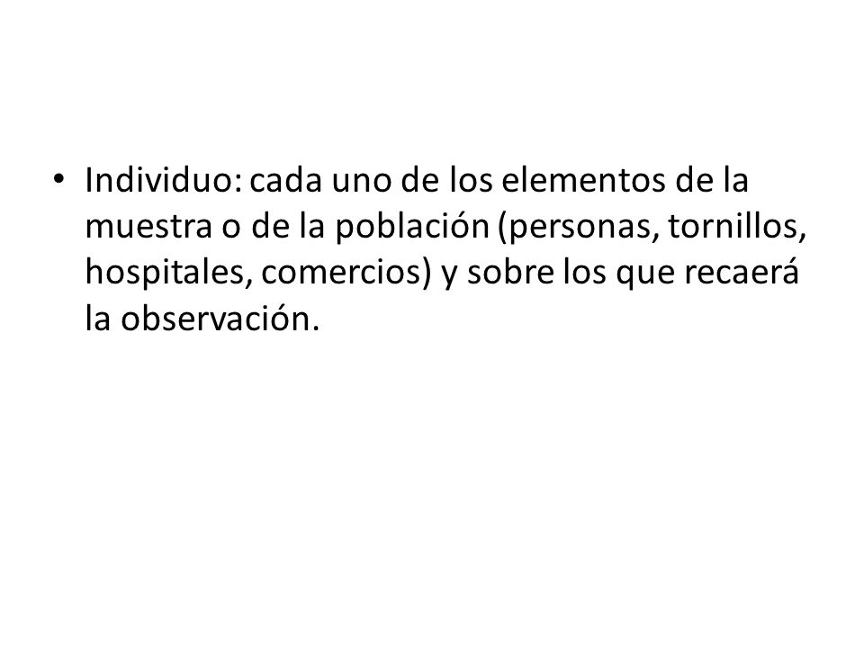 Individuo: cada uno de los elementos de la muestra o de la población (personas, tornillos, hospitales, comercios) y sobre los que recaerá la observación.