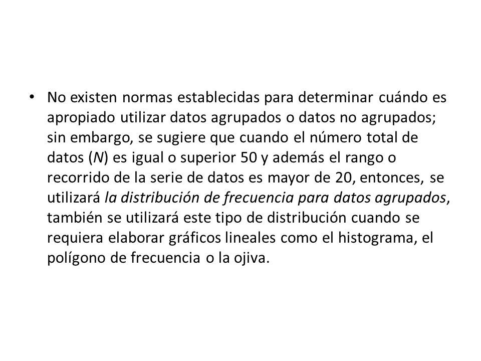 No existen normas establecidas para determinar cuándo es apropiado utilizar datos agrupados o datos no agrupados; sin embargo, se sugiere que cuando el número total de datos (N) es igual o superior 50 y además el rango o recorrido de la serie de datos es mayor de 20, entonces, se utilizará la distribución de frecuencia para datos agrupados, también se utilizará este tipo de distribución cuando se requiera elaborar gráficos lineales como el histograma, el polígono de frecuencia o la ojiva.