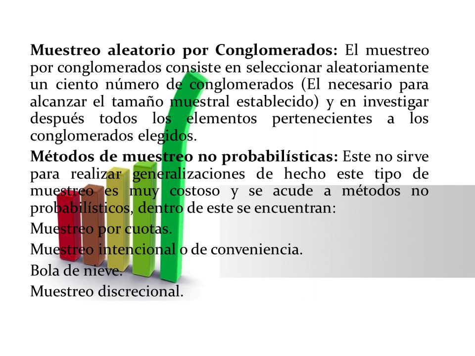 Muestreo aleatorio por Conglomerados: El muestreo por conglomerados consiste en seleccionar aleatoriamente un ciento número de conglomerados (El necesario para alcanzar el tamaño muestral establecido) y en investigar después todos los elementos pertenecientes a los conglomerados elegidos.