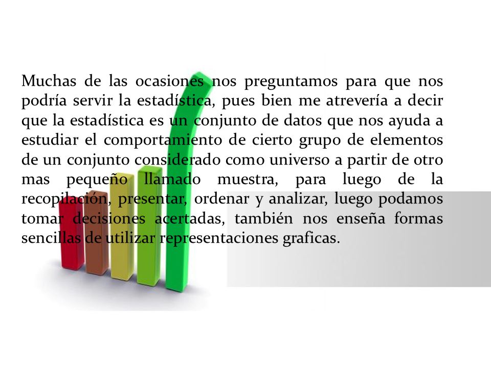Muchas de las ocasiones nos preguntamos para que nos podría servir la estadística, pues bien me atrevería a decir que la estadística es un conjunto de datos que nos ayuda a estudiar el comportamiento de cierto grupo de elementos de un conjunto considerado como universo a partir de otro mas pequeño llamado muestra, para luego de la recopilación, presentar, ordenar y analizar, luego podamos tomar decisiones acertadas, también nos enseña formas sencillas de utilizar representaciones graficas.