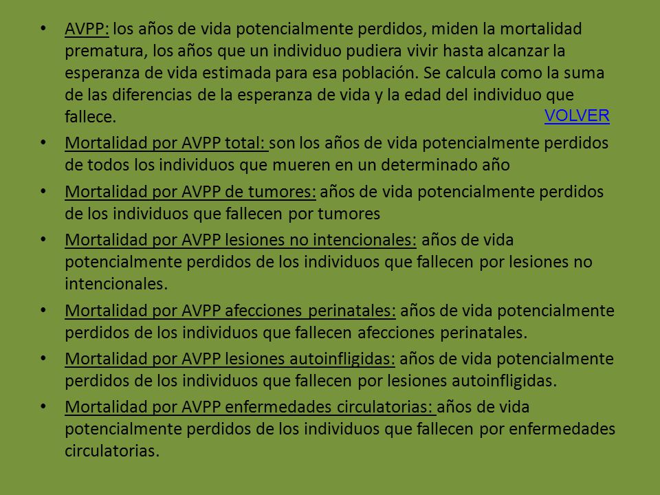 AVPP: los años de vida potencialmente perdidos, miden la mortalidad prematura, los años que un individuo pudiera vivir hasta alcanzar la esperanza de vida estimada para esa población. Se calcula como la suma de las diferencias de la esperanza de vida y la edad del individuo que fallece.