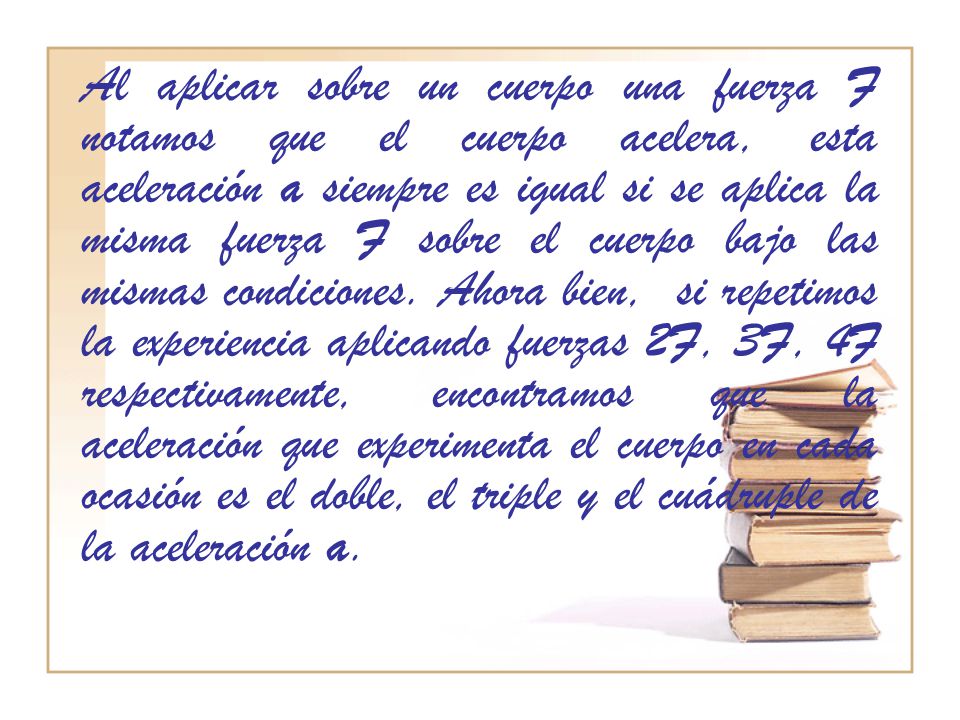 Al aplicar sobre un cuerpo una fuerza F notamos que el cuerpo acelera, esta aceleración a siempre es igual si se aplica la misma fuerza F sobre el cuerpo bajo las mismas condiciones.