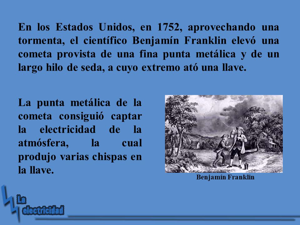 En los Estados Unidos, en 1752, aprovechando una tormenta, el científico Benjamín Franklin elevó una cometa provista de una fina punta metálica y de un largo hilo de seda, a cuyo extremo ató una llave.