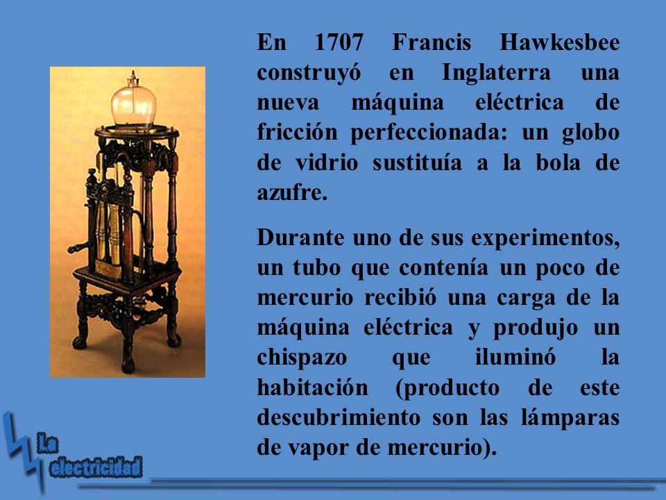 En 1707 Francis Hawkesbee construyó en Inglaterra una nueva máquina eléctrica de fricción perfeccionada: un globo de vidrio sustituía a la bola de azufre.