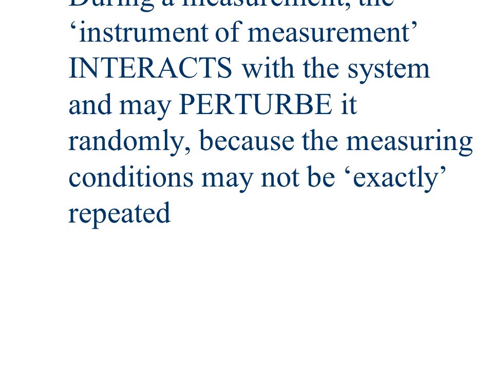 During a measurement, the ‘instrument of measurement’ INTERACTS with the system and may PERTURBE it randomly, because the measuring conditions may not be ‘exactly’ repeated