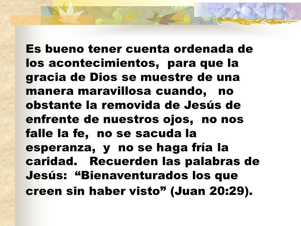 Es bueno tener cuenta ordenada de los acontecimientos, para que la gracia de Dios se muestre de una manera maravillosa cuando, no obstante la removida de Jesús de enfrente de nuestros ojos, no nos falle la fe, no se sacuda la esperanza, y no se haga fría la caridad.