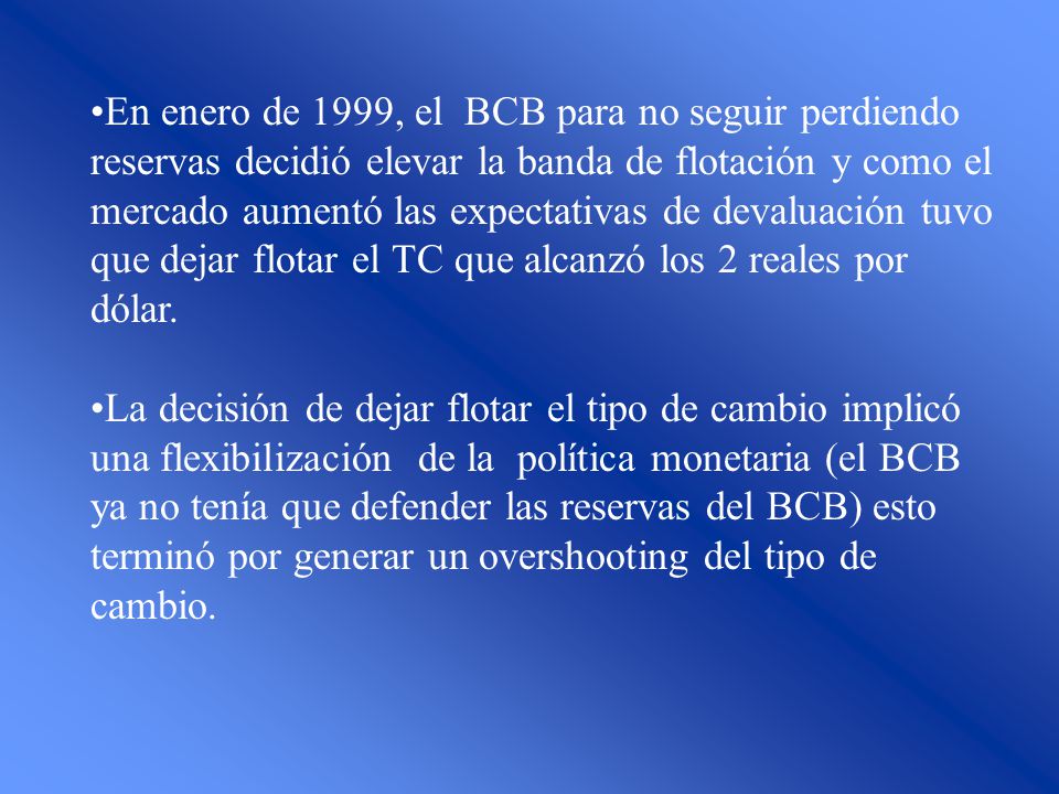 En enero de 1999, el BCB para no seguir perdiendo reservas decidió elevar la banda de flotación y como el mercado aumentó las expectativas de devaluación tuvo que dejar flotar el TC que alcanzó los 2 reales por dólar.