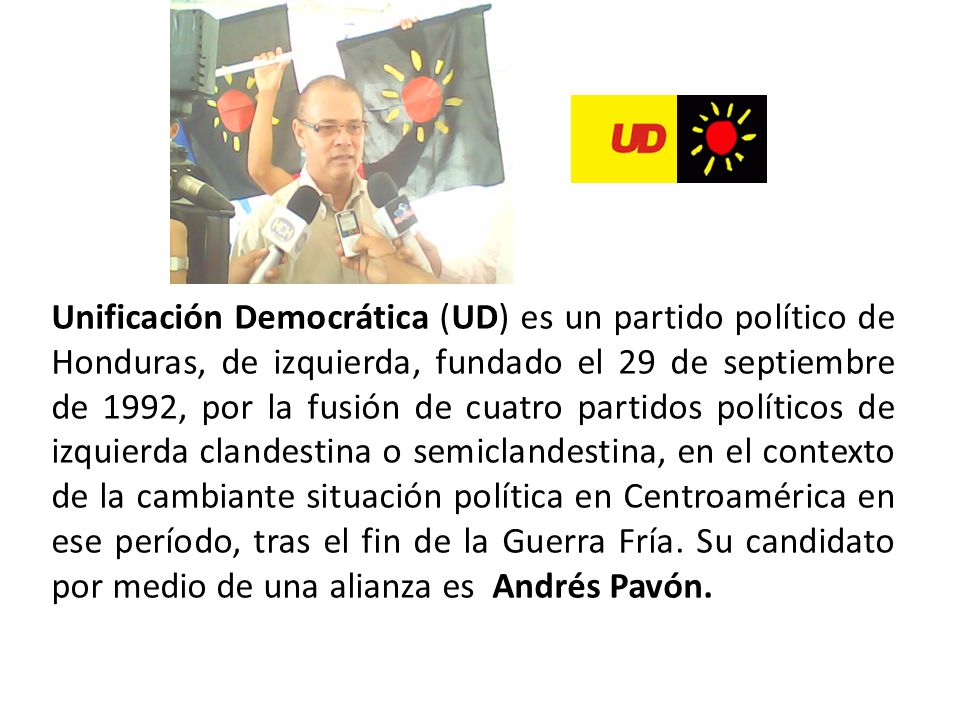 Unificación Democrática (UD) es un partido político de Honduras, de izquierda, fundado el 29 de septiembre de 1992, por la fusión de cuatro partidos políticos de izquierda clandestina o semiclandestina, en el contexto de la cambiante situación política en Centroamérica en ese período, tras el fin de la Guerra Fría.