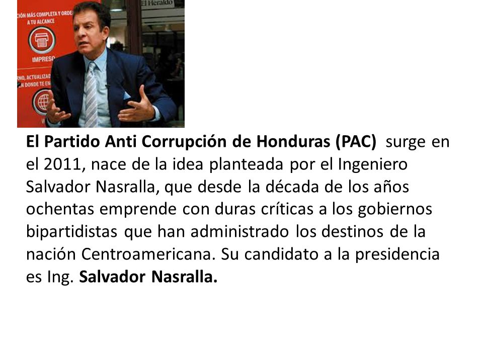 El Partido Anti Corrupción de Honduras (PAC) surge en el 2011, nace de la idea planteada por el Ingeniero Salvador Nasralla, que desde la década de los años ochentas emprende con duras críticas a los gobiernos bipartidistas que han administrado los destinos de la nación Centroamericana.