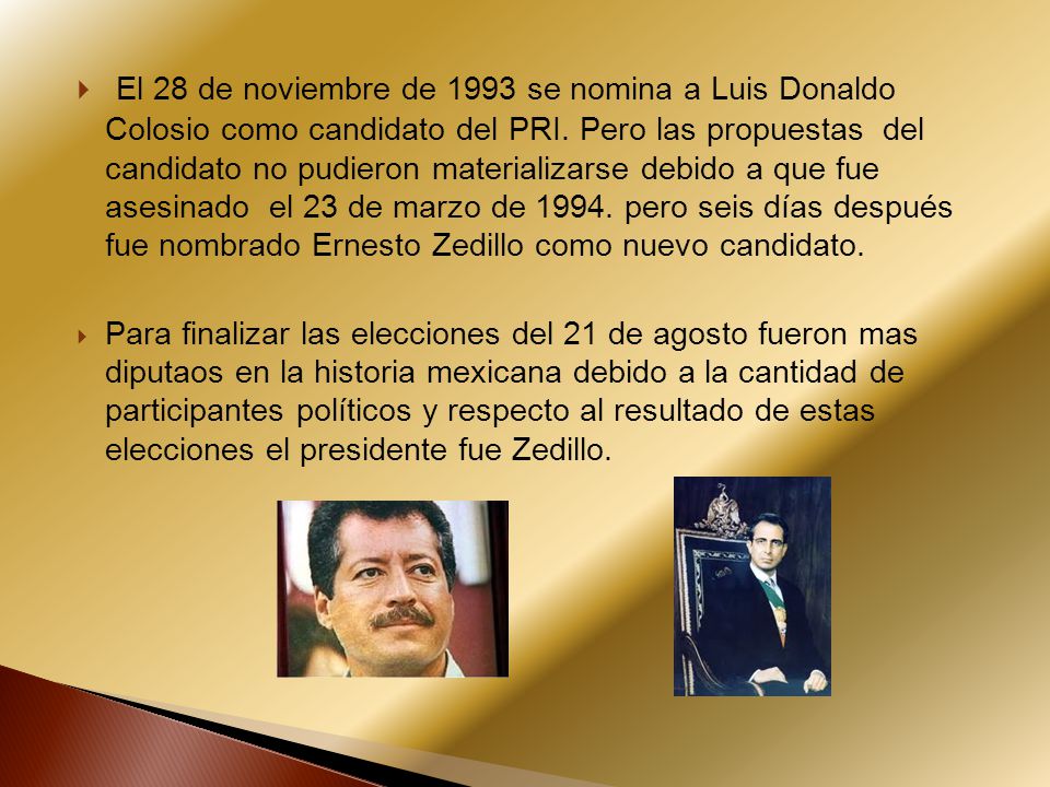 El 28 de noviembre de 1993 se nomina a Luis Donaldo Colosio como candidato del PRI. Pero las propuestas del candidato no pudieron materializarse debido a que fue asesinado el 23 de marzo de pero seis días después fue nombrado Ernesto Zedillo como nuevo candidato.