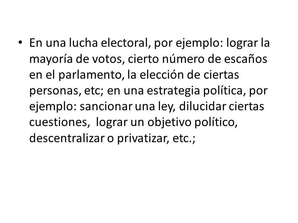 En una lucha electoral, por ejemplo: lograr la mayoría de votos, cierto número de escaños en el parlamento, la elección de ciertas personas, etc; en una estrategia política, por ejemplo: sancionar una ley, dilucidar ciertas cuestiones, lograr un objetivo político, descentralizar o privatizar, etc.;