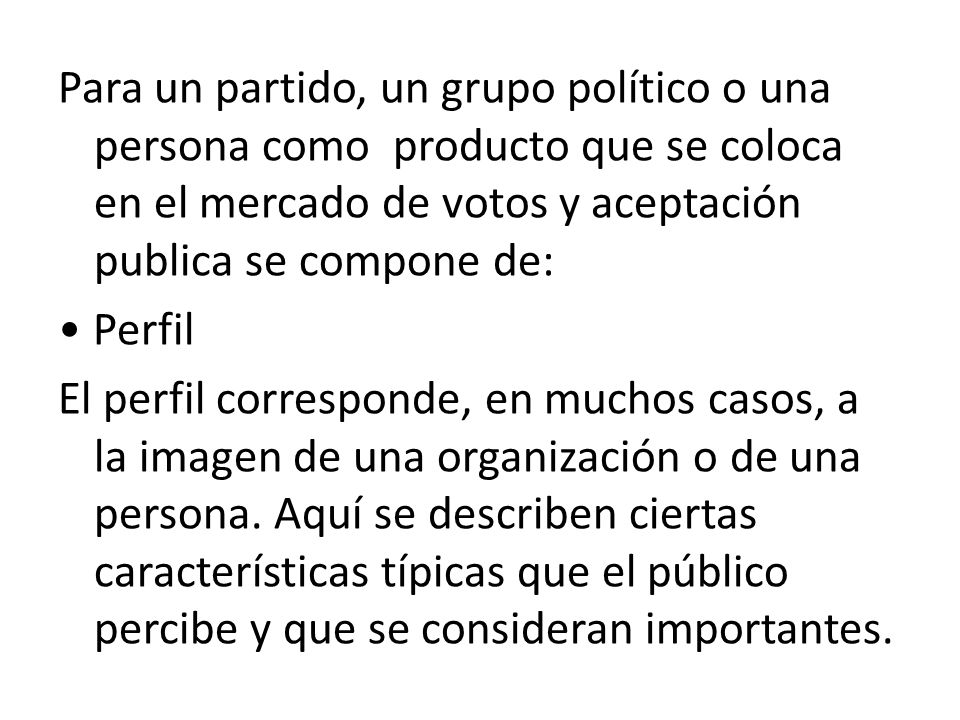 Para un partido, un grupo político o una persona como producto que se coloca en el mercado de votos y aceptación publica se compone de: • Perfil El perfil corresponde, en muchos casos, a la imagen de una organización o de una persona.