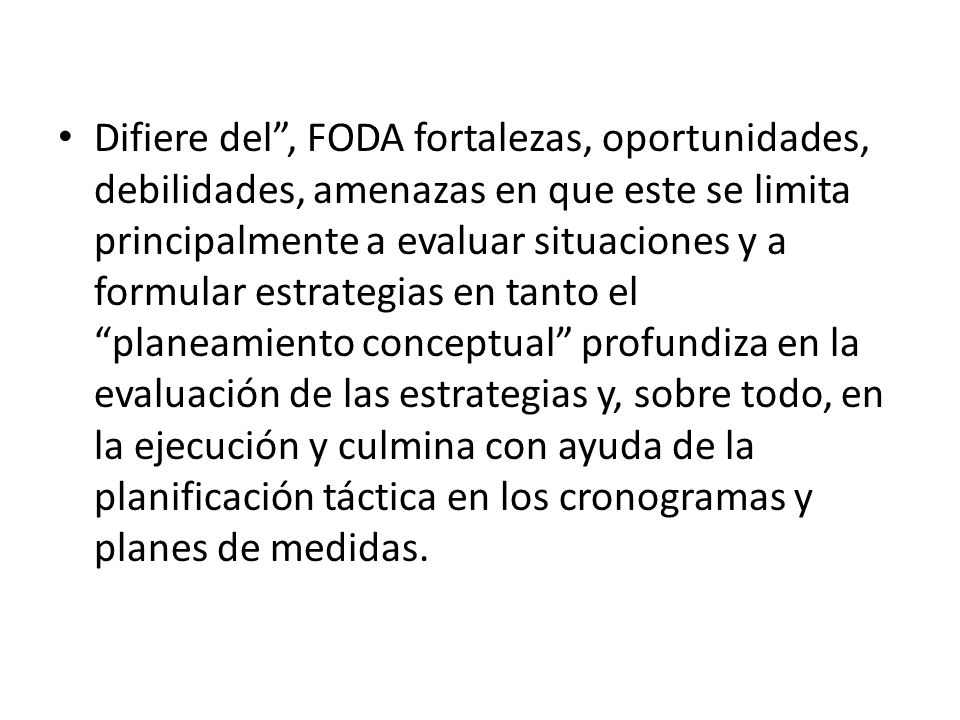 Difiere del , FODA fortalezas, oportunidades, debilidades, amenazas en que este se limita principalmente a evaluar situaciones y a formular estrategias en tanto el planeamiento conceptual profundiza en la evaluación de las estrategias y, sobre todo, en la ejecución y culmina con ayuda de la planificación táctica en los cronogramas y planes de medidas.