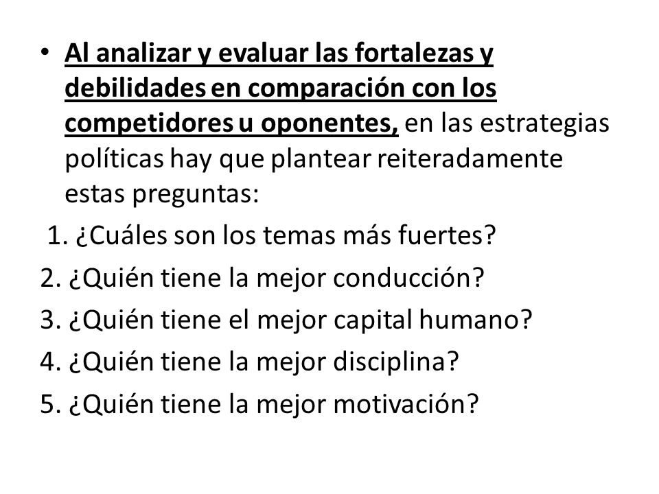 Al analizar y evaluar las fortalezas y debilidades en comparación con los competidores u oponentes, en las estrategias políticas hay que plantear reiteradamente estas preguntas: