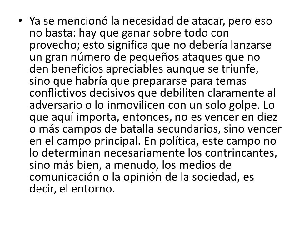 Ya se mencionó la necesidad de atacar, pero eso no basta: hay que ganar sobre todo con provecho; esto significa que no debería lanzarse un gran número de pequeños ataques que no den beneficios apreciables aunque se triunfe, sino que habría que prepararse para temas conflictivos decisivos que debiliten claramente al adversario o lo inmovilicen con un solo golpe.
