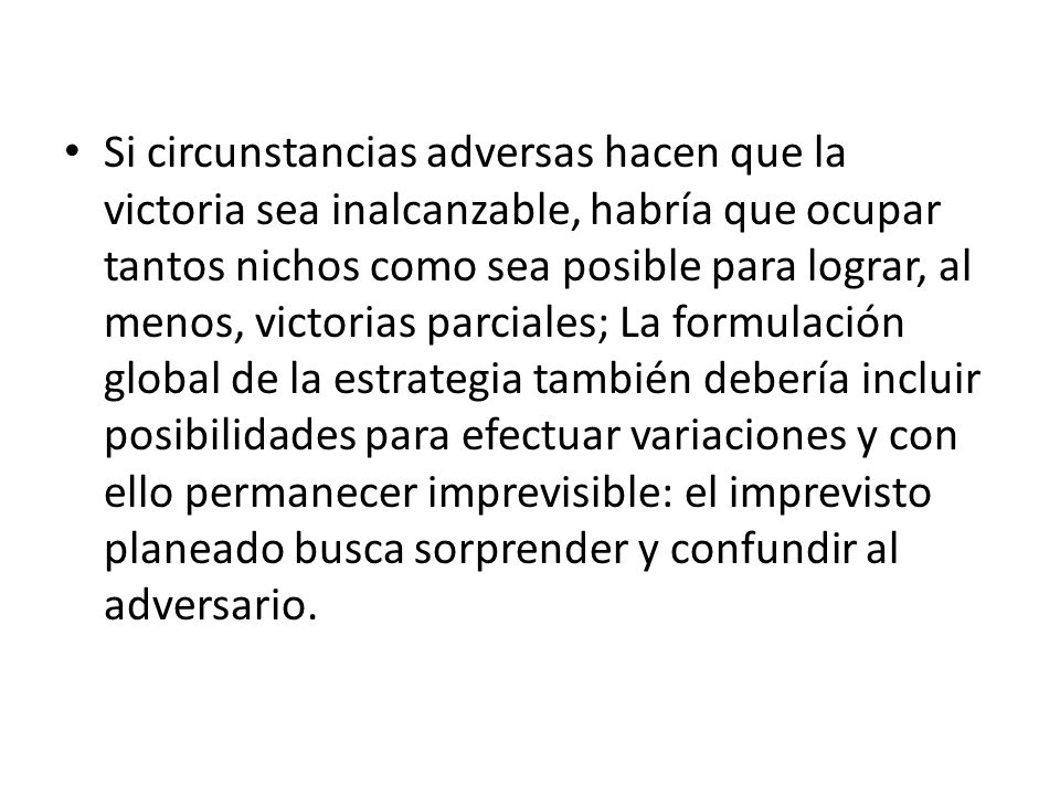 Si circunstancias adversas hacen que la victoria sea inalcanzable, habría que ocupar tantos nichos como sea posible para lograr, al menos, victorias parciales; La formulación global de la estrategia también debería incluir posibilidades para efectuar variaciones y con ello permanecer imprevisible: el imprevisto planeado busca sorprender y confundir al adversario.