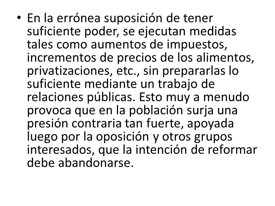 En la errónea suposición de tener suficiente poder, se ejecutan medidas tales como aumentos de impuestos, incrementos de precios de los alimentos, privatizaciones, etc., sin prepararlas lo suficiente mediante un trabajo de relaciones públicas. Esto muy a menudo provoca que en la población surja una presión contraria tan fuerte, apoyada luego por la oposición y otros grupos interesados, que la intención de reformar debe abandonarse.
