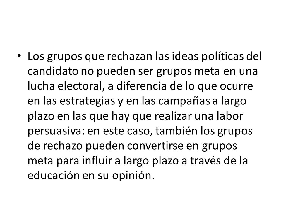 Los grupos que rechazan las ideas políticas del candidato no pueden ser grupos meta en una lucha electoral, a diferencia de lo que ocurre en las estrategias y en las campañas a largo plazo en las que hay que realizar una labor persuasiva: en este caso, también los grupos de rechazo pueden convertirse en grupos meta para influir a largo plazo a través de la educación en su opinión.