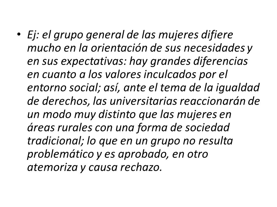 Ej: el grupo general de las mujeres difiere mucho en la orientación de sus necesidades y en sus expectativas: hay grandes diferencias en cuanto a los valores inculcados por el entorno social; así, ante el tema de la igualdad de derechos, las universitarias reaccionarán de un modo muy distinto que las mujeres en áreas rurales con una forma de sociedad tradicional; lo que en un grupo no resulta problemático y es aprobado, en otro atemoriza y causa rechazo.