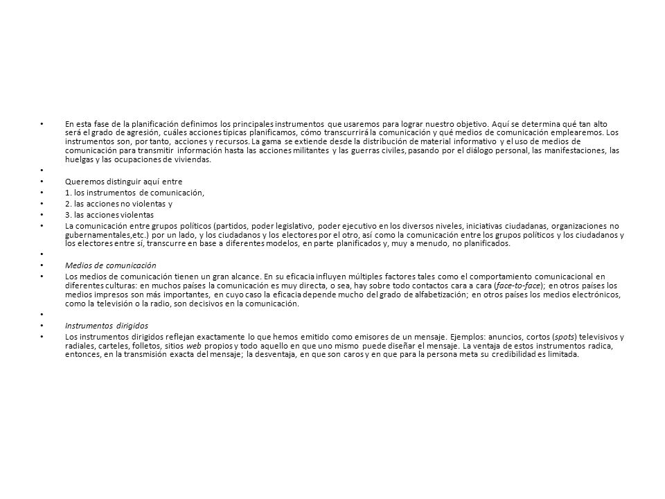 En esta fase de la planificación definimos los principales instrumentos que usaremos para lograr nuestro objetivo. Aquí se determina qué tan alto será el grado de agresión, cuáles acciones típicas planificamos, cómo transcurrirá la comunicación y qué medios de comunicación emplearemos. Los instrumentos son, por tanto, acciones y recursos. La gama se extiende desde la distribución de material informativo y el uso de medios de comunicación para transmitir información hasta las acciones militantes y las guerras civiles, pasando por el diálogo personal, las manifestaciones, las huelgas y las ocupaciones de viviendas.
