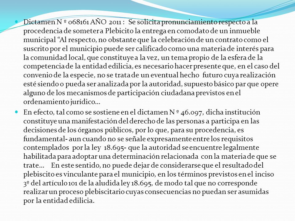 Dictamen N º AÑO 2011 : Se solicita pronunciamiento respecto a la procedencia de someter a Plebicito la entrega en comodato de un inmueble municipal Al respecto, no obstante que la celebración de un contrato como el suscrito por el municipio puede ser calificado como una materia de interés para la comunidad local, que constituye a la vez, un tema propio de la esfera de la competencia de la entidad edilicia, es necesario hacer presente que, en el caso del convenio de la especie, no se trata de un eventual hecho futuro cuya realización esté siendo o pueda ser analizada por la autoridad, supuesto básico par que opere alguno de los mecanismos de participación ciudadana previstos en el ordenamiento jurídico…