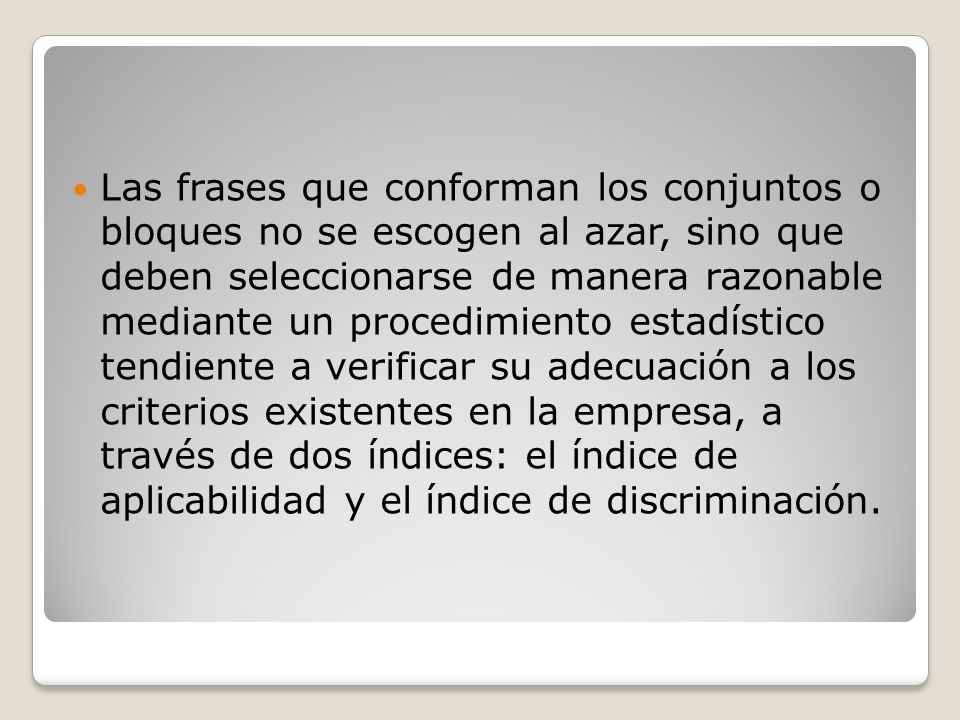 Las frases que conforman los conjuntos o bloques no se escogen al azar, sino que deben seleccionarse de manera razonable mediante un procedimiento estadístico tendiente a verificar su adecuación a los criterios existentes en la empresa, a través de dos índices: el índice de aplicabilidad y el índice de discriminación.