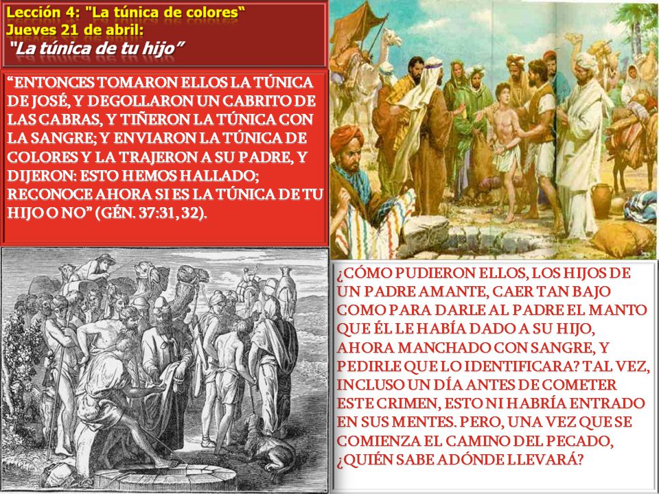 ENTONCES TOMARON ELLOS LA TÚNICA DE JOSÉ, Y DEGOLLARON UN CABRITO DE LAS CABRAS, Y TIÑERON LA TÚNICA CON LA SANGRE; Y ENVIARON LA TÚNICA DE COLORES Y LA TRAJERON A SU PADRE, Y DIJERON: ESTO HEMOS HALLADO; RECONOCE AHORA SI ES LA TÚNICA DE TU HIJO O NO (GÉN. 37:31, 32).