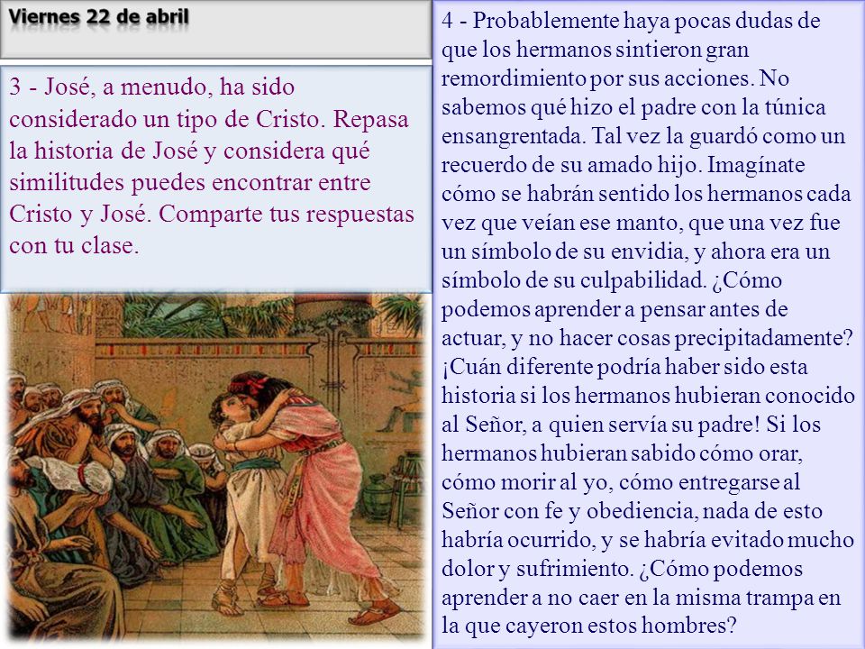 4 - Probablemente haya pocas dudas de que los hermanos sintieron gran remordimiento por sus acciones. No sabemos qué hizo el padre con la túnica ensangrentada. Tal vez la guardó como un recuerdo de su amado hijo. Imagínate cómo se habrán sentido los hermanos cada vez que veían ese manto, que una vez fue un símbolo de su envidia, y ahora era un símbolo de su culpabilidad. ¿Cómo podemos aprender a pensar antes de actuar, y no hacer cosas precipitadamente ¡Cuán diferente podría haber sido esta historia si los hermanos hubieran conocido al Señor, a quien servía su padre! Si los hermanos hubieran sabido cómo orar, cómo morir al yo, cómo entregarse al Señor con fe y obediencia, nada de esto habría ocurrido, y se habría evitado mucho dolor y sufrimiento. ¿Cómo podemos aprender a no caer en la misma trampa en la que cayeron estos hombres