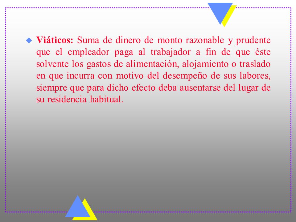 Viáticos: Suma de dinero de monto razonable y prudente que el empleador paga al trabajador a fin de que éste solvente los gastos de alimentación, alojamiento o traslado en que incurra con motivo del desempeño de sus labores, siempre que para dicho efecto deba ausentarse del lugar de su residencia habitual.
