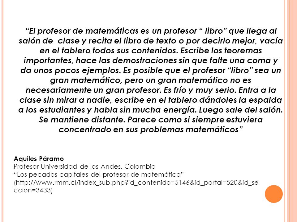 El profesor de matemáticas es un profesor libro que llega al salón de clase y recita el libro de texto o por decirlo mejor, vacía en el tablero todos sus contenidos. Escribe los teoremas importantes, hace las demostraciones sin que falte una coma y da unos pocos ejemplos. Es posible que el profesor libro sea un gran matemático, pero un gran matemático no es necesariamente un gran profesor. Es frío y muy serio. Entra a la clase sin mirar a nadie, escribe en el tablero dándoles la espalda a los estudiantes y habla sin mucha energía. Luego sale del salón. Se mantiene distante. Parece como si siempre estuviera concentrado en sus problemas matemáticos