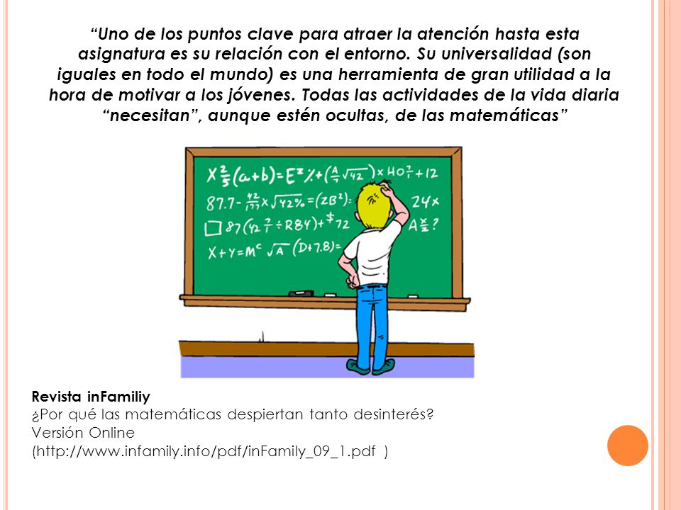 Uno de los puntos clave para atraer la atención hasta esta asignatura es su relación con el entorno. Su universalidad (son iguales en todo el mundo) es una herramienta de gran utilidad a la hora de motivar a los jóvenes. Todas las actividades de la vida diaria necesitan , aunque estén ocultas, de las matemáticas