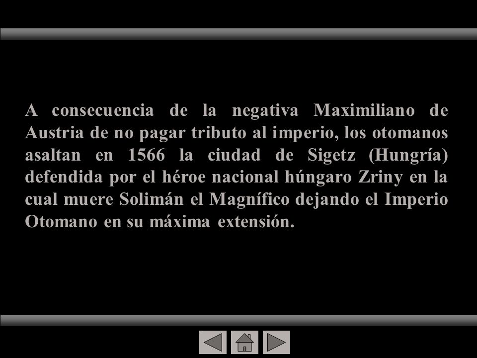 A consecuencia de la negativa Maximiliano de Austria de no pagar tributo al imperio, los otomanos asaltan en 1566 la ciudad de Sigetz (Hungría) defendida por el héroe nacional húngaro Zriny en la cual muere Solimán el Magnífico dejando el Imperio Otomano en su máxima extensión.