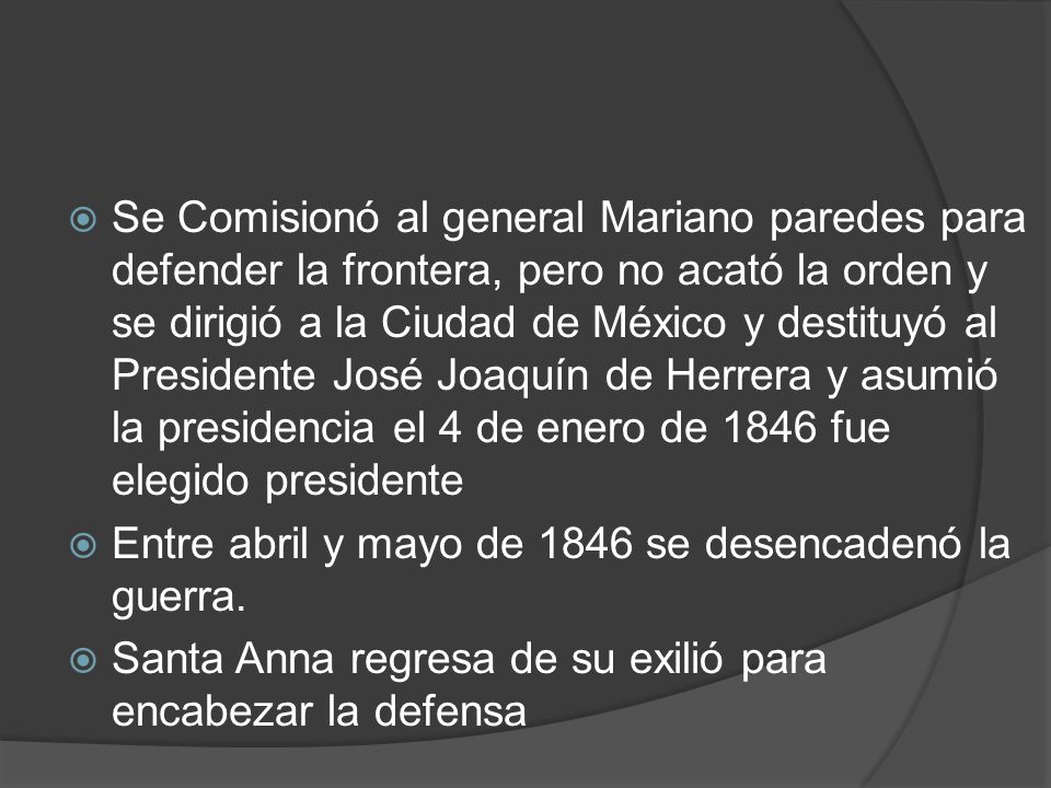 Se Comisionó al general Mariano paredes para defender la frontera, pero no acató la orden y se dirigió a la Ciudad de México y destituyó al Presidente José Joaquín de Herrera y asumió la presidencia el 4 de enero de 1846 fue elegido presidente