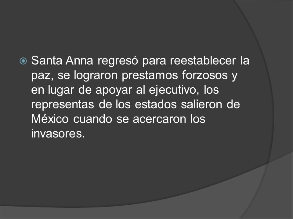Santa Anna regresó para reestablecer la paz, se lograron prestamos forzosos y en lugar de apoyar al ejecutivo, los representas de los estados salieron de México cuando se acercaron los invasores.