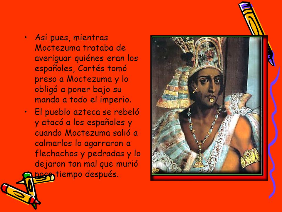Así pues, mientras Moctezuma trataba de averiguar quiénes eran los españoles, Cortés tomó preso a Moctezuma y lo obligó a poner bajo su mando a todo el imperio.