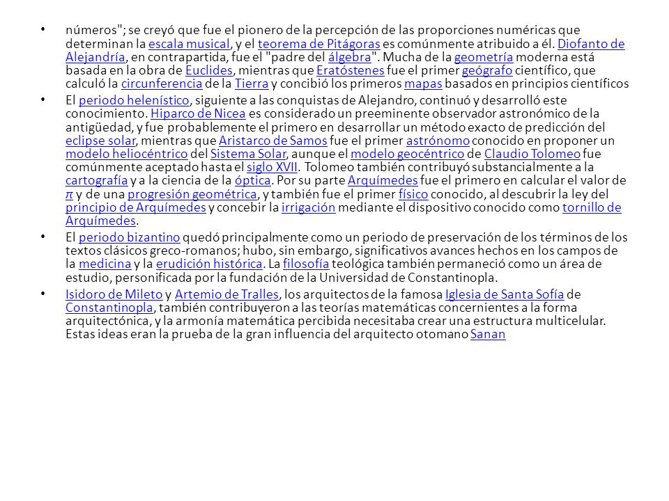 números ; se creyó que fue el pionero de la percepción de las proporciones numéricas que determinan la escala musical, y el teorema de Pitágoras es comúnmente atribuido a él. Diofanto de Alejandría, en contrapartida, fue el padre del álgebra . Mucha de la geometría moderna está basada en la obra de Euclides, mientras que Eratóstenes fue el primer geógrafo científico, que calculó la circunferencia de la Tierra y concibió los primeros mapas basados en principios científicos