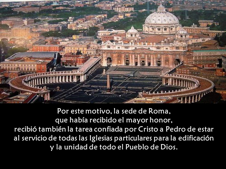 Por este motivo, la sede de Roma, que había recibido el mayor honor, recibió también la tarea confiada por Cristo a Pedro de estar al servicio de todas las Iglesias particulares para la edificación y la unidad de todo el Pueblo de Dios.